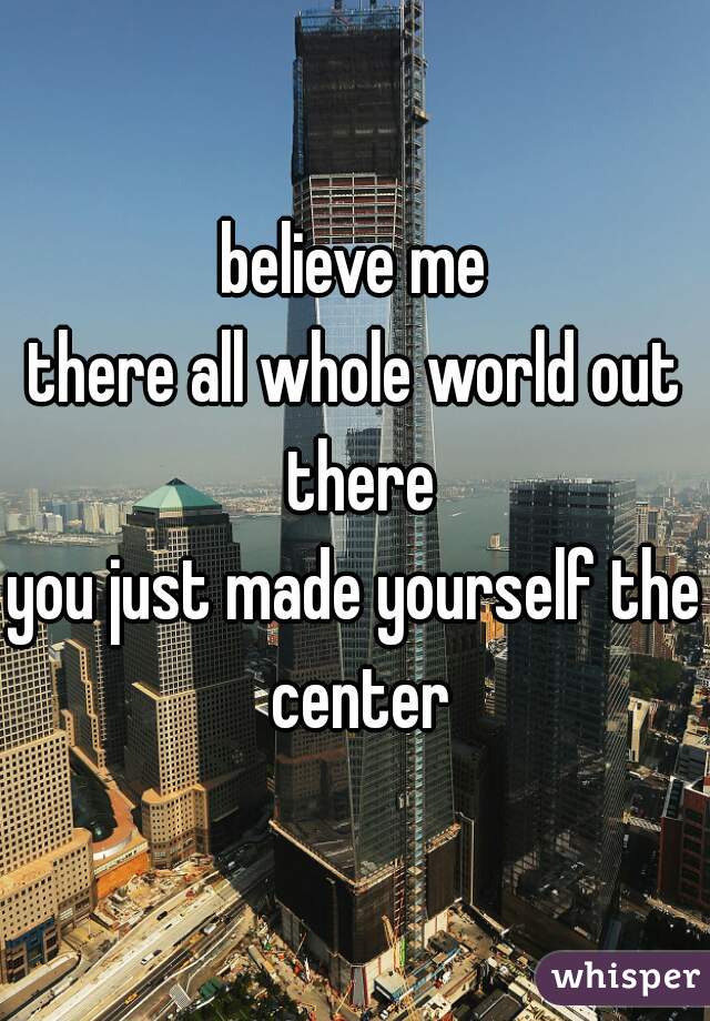 believe me
there all whole world out there
you just made yourself the center