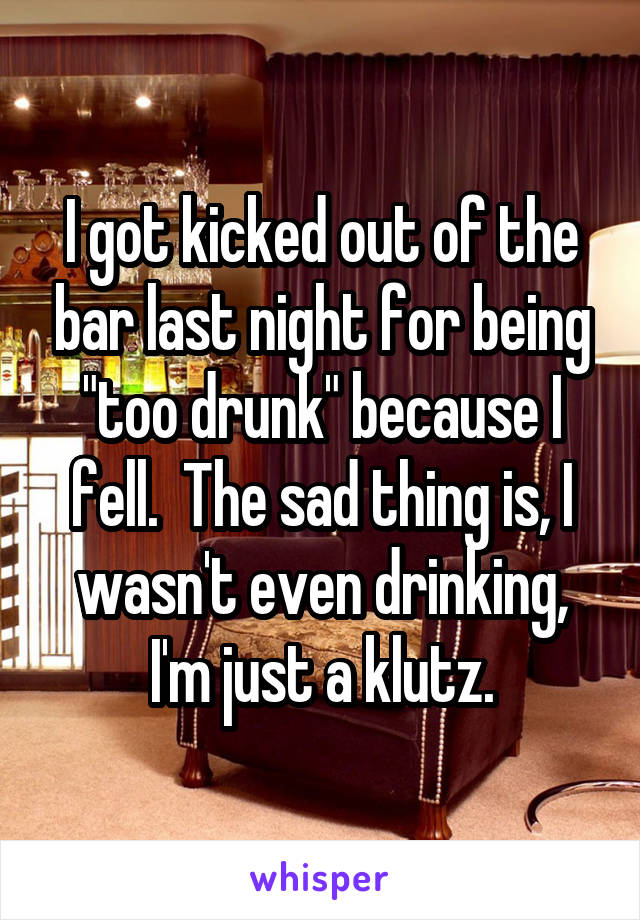 I got kicked out of the bar last night for being "too drunk" because I fell.  The sad thing is, I wasn't even drinking, I'm just a klutz.