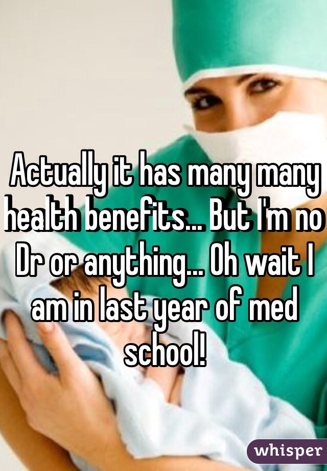 Actually it has many many health benefits... But I'm no Dr or anything... Oh wait I am in last year of med school! 