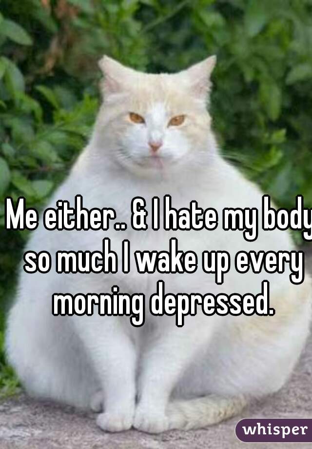 Me either.. & I hate my body so much I wake up every morning depressed.
