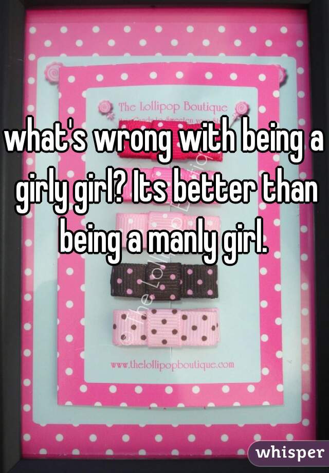 what's wrong with being a girly girl? Its better than being a manly girl. 