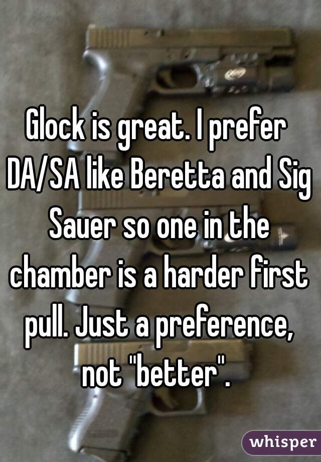 Glock is great. I prefer DA/SA like Beretta and Sig Sauer so one in the chamber is a harder first pull. Just a preference, not "better". 