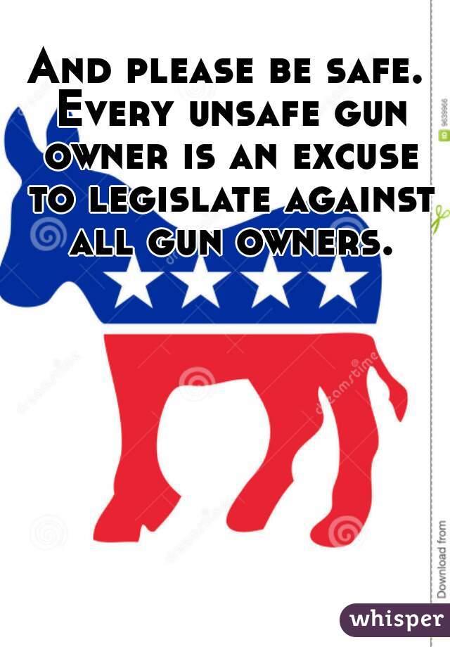 And please be safe. Every unsafe gun owner is an excuse to legislate against all gun owners.