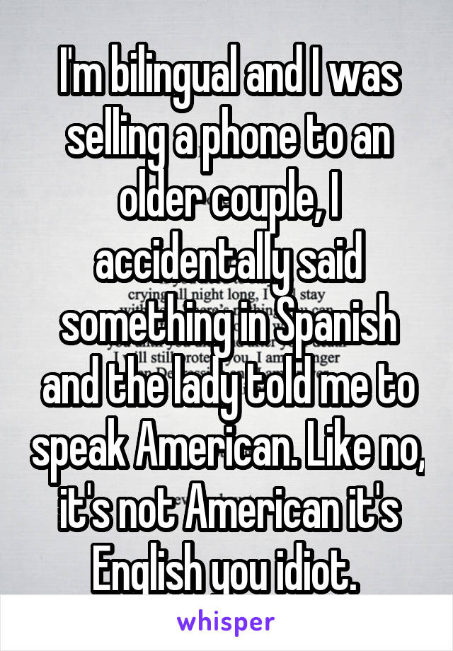 I'm bilingual and I was selling a phone to an older couple, I accidentally said something in Spanish and the lady told me to speak American. Like no, it's not American it's English you idiot. 