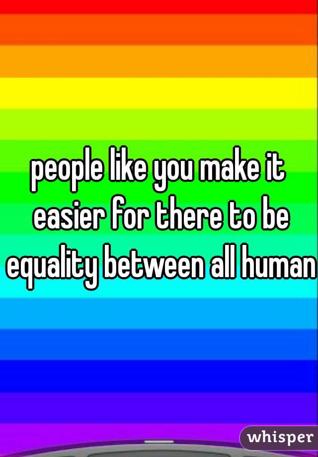 people like you make it easier for there to be equality between all humans