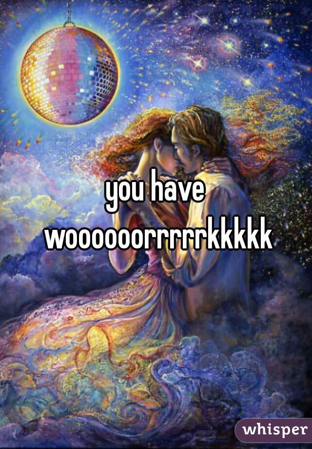you have woooooorrrrrkkkkk