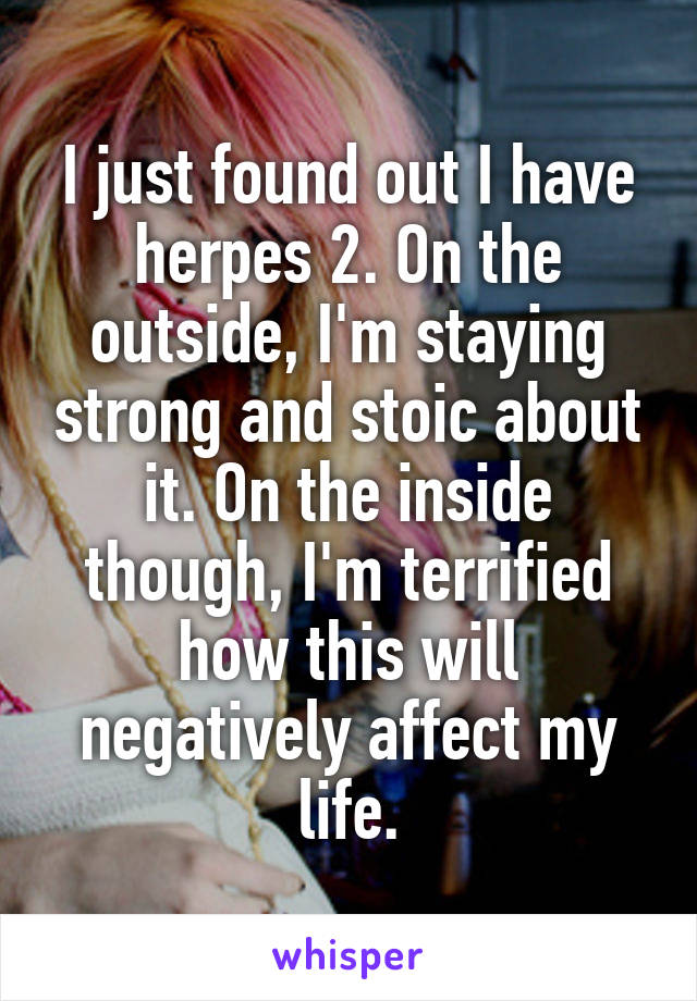 I just found out I have herpes 2. On the outside, I'm staying strong and stoic about it. On the inside though, I'm terrified how this will negatively affect my life.