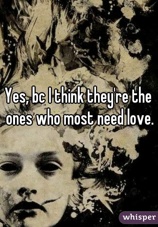 Yes, bc I think they're the ones who most need love.