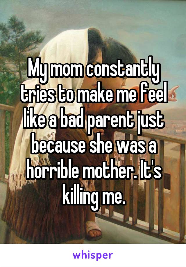 My mom constantly tries to make me feel like a bad parent just because she was a horrible mother. It's killing me.