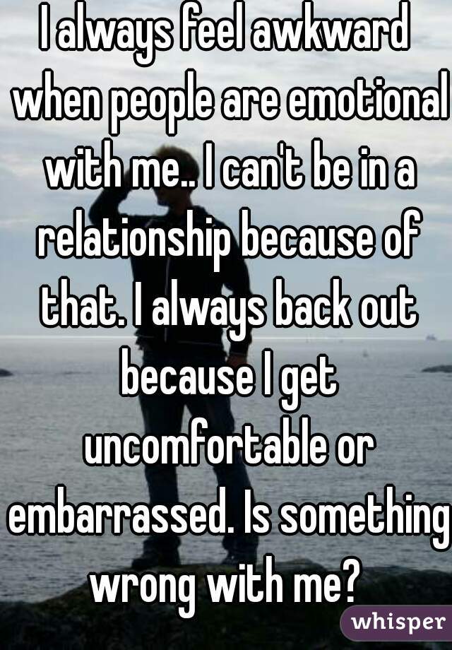 I always feel awkward when people are emotional with me.. I can't be in a relationship because of that. I always back out because I get uncomfortable or embarrassed. Is something wrong with me? 
