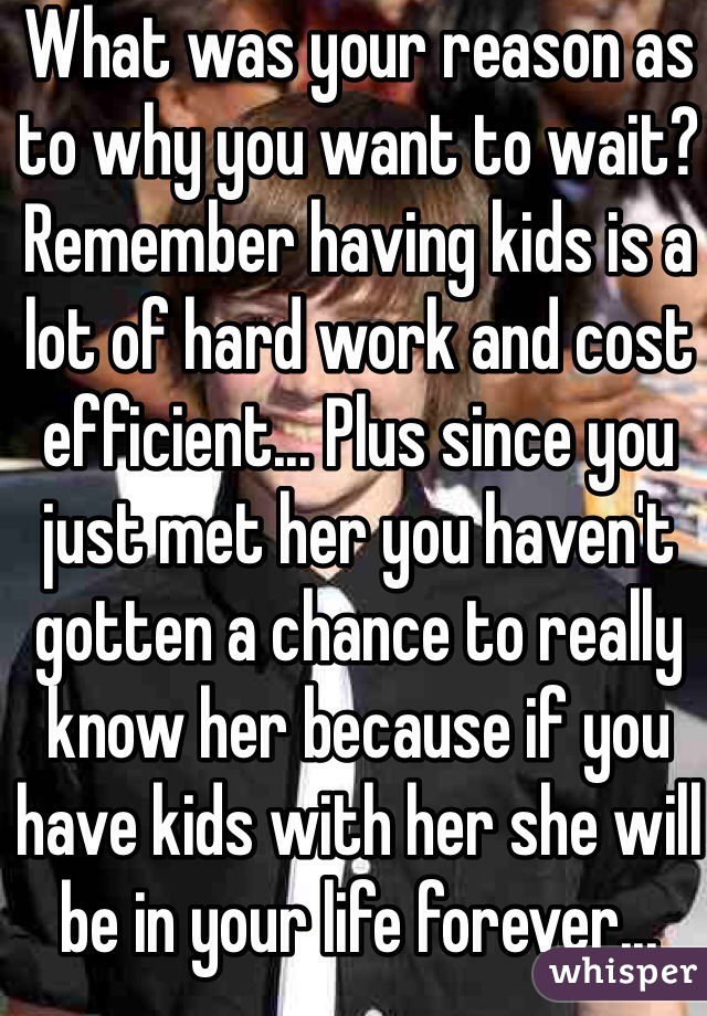 What was your reason as to why you want to wait? Remember having kids is a lot of hard work and cost efficient... Plus since you just met her you haven't gotten a chance to really know her because if you have kids with her she will be in your life forever... 