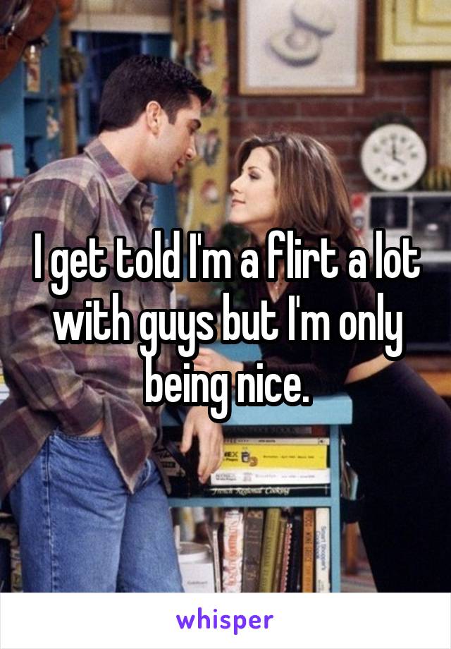 I get told I'm a flirt a lot with guys but I'm only being nice.