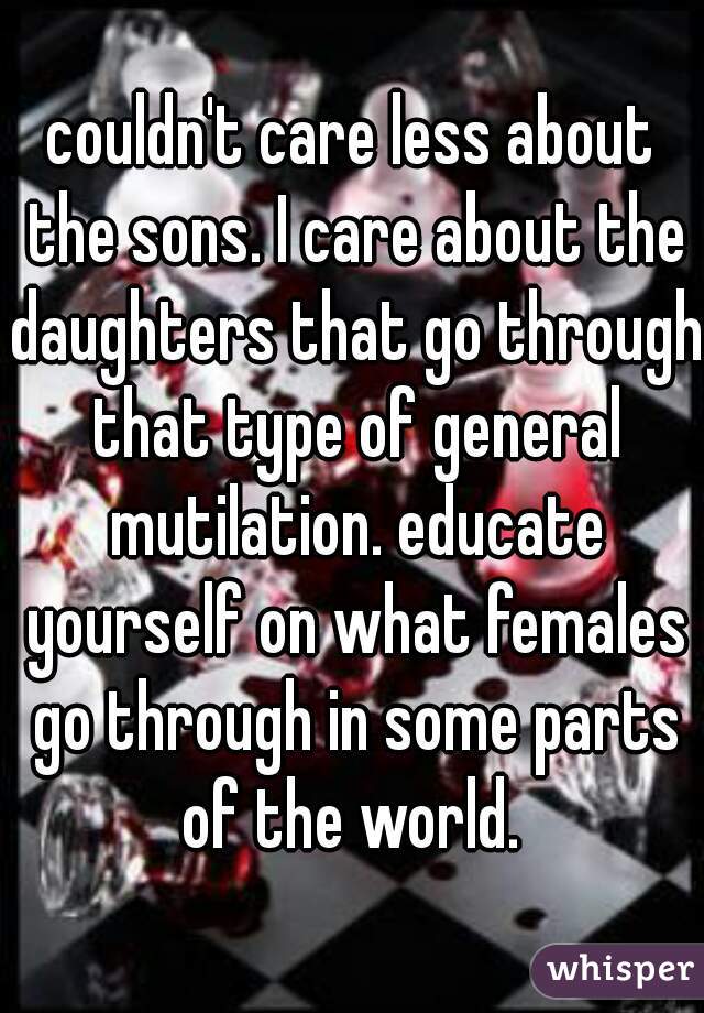 couldn't care less about the sons. I care about the daughters that go through that type of general mutilation. educate yourself on what females go through in some parts of the world. 