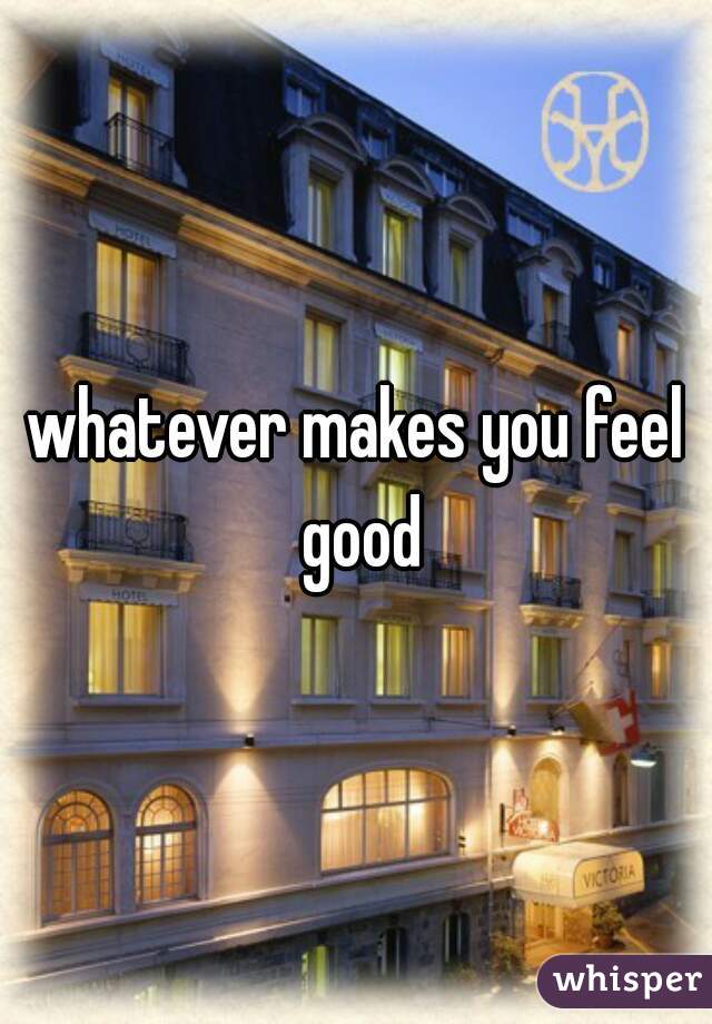 whatever makes you feel good