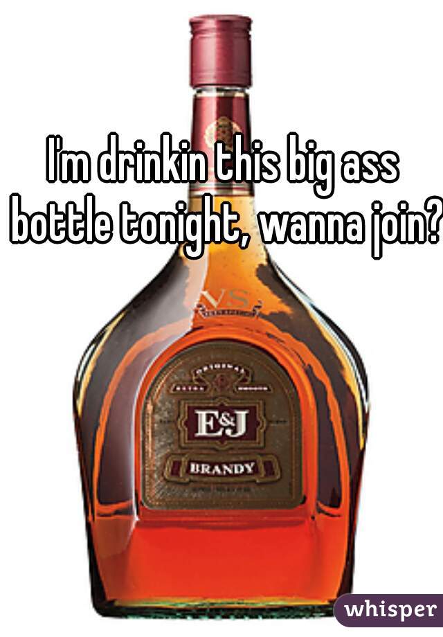 I'm drinkin this big ass bottle tonight, wanna join?