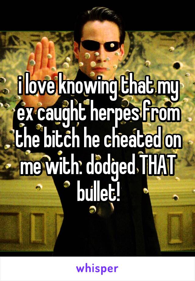 i love knowing that my ex caught herpes from the bitch he cheated on me with. dodged THAT bullet!