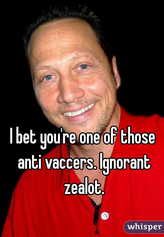 I bet you're one of those anti vaccers. Ignorant zealot.
