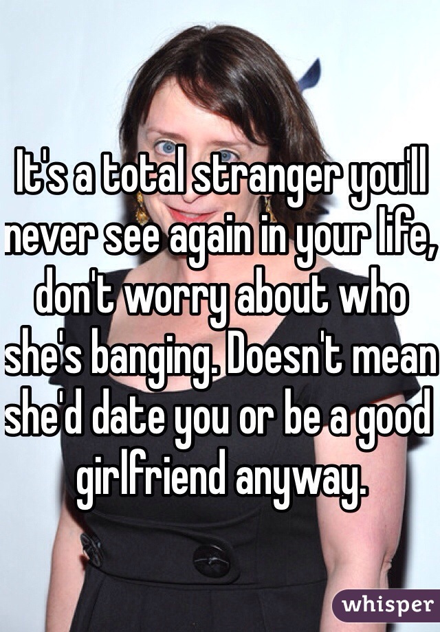 It's a total stranger you'll never see again in your life, don't worry about who she's banging. Doesn't mean she'd date you or be a good girlfriend anyway. 