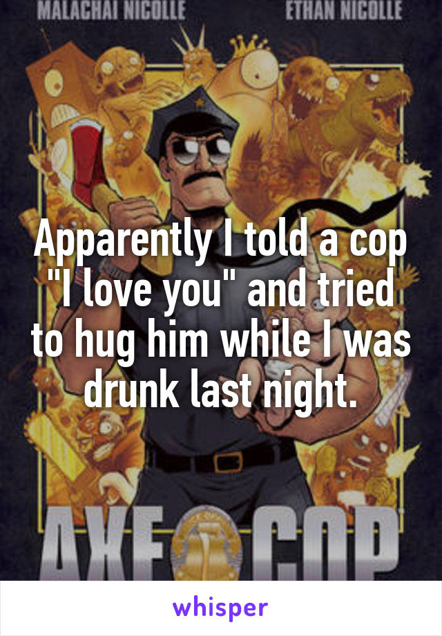 Apparently I told a cop "I love you" and tried to hug him while I was drunk last night.