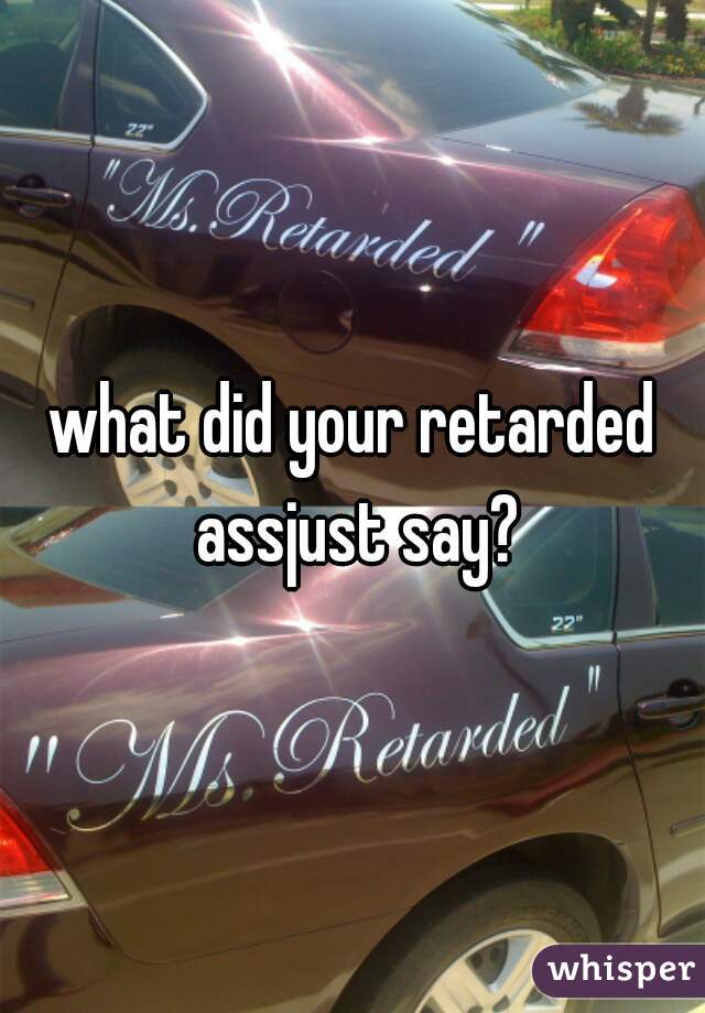 what did your retarded assjust say?
