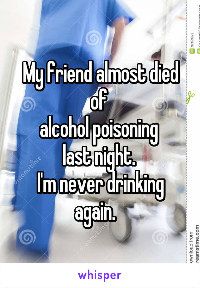 My friend almost died of 
alcohol poisoning 
last night. 
I'm never drinking again.   