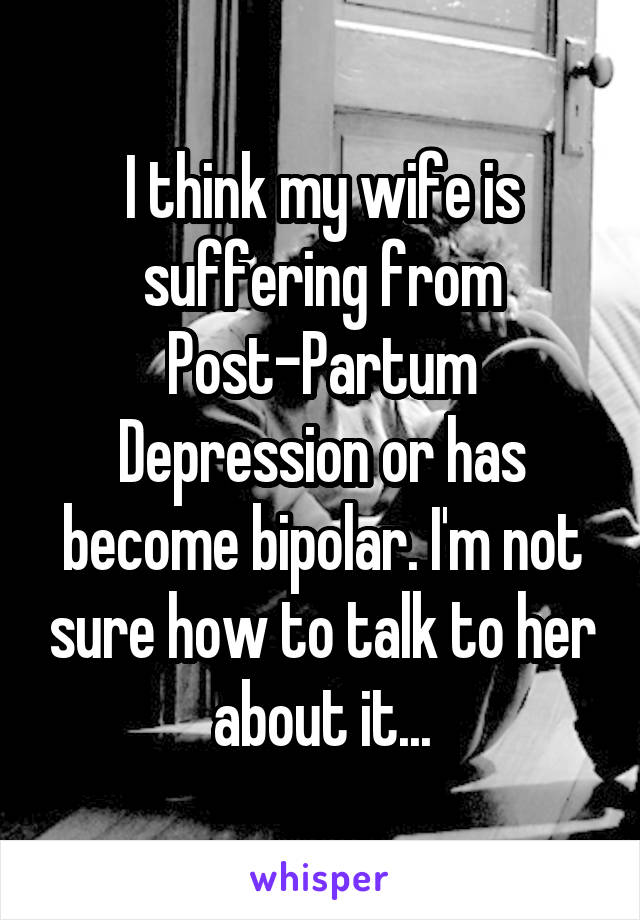 I think my wife is suffering from Post-Partum Depression or has become bipolar. I'm not sure how to talk to her about it...