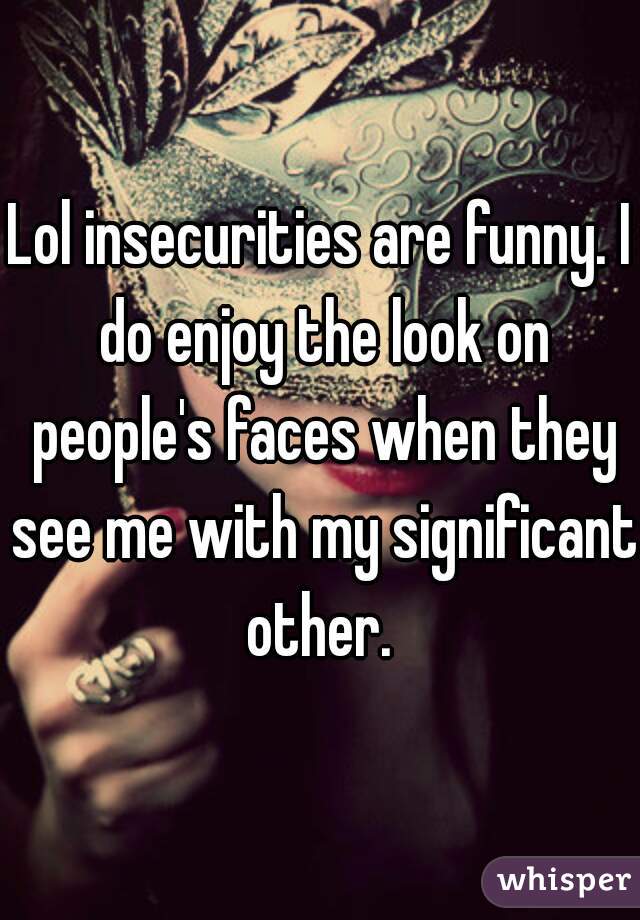 Lol insecurities are funny. I do enjoy the look on people's faces when they see me with my significant other. 