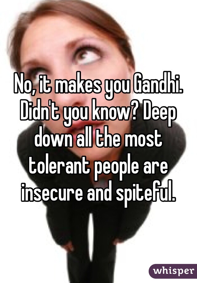No, it makes you Gandhi. Didn't you know? Deep down all the most tolerant people are insecure and spiteful. 