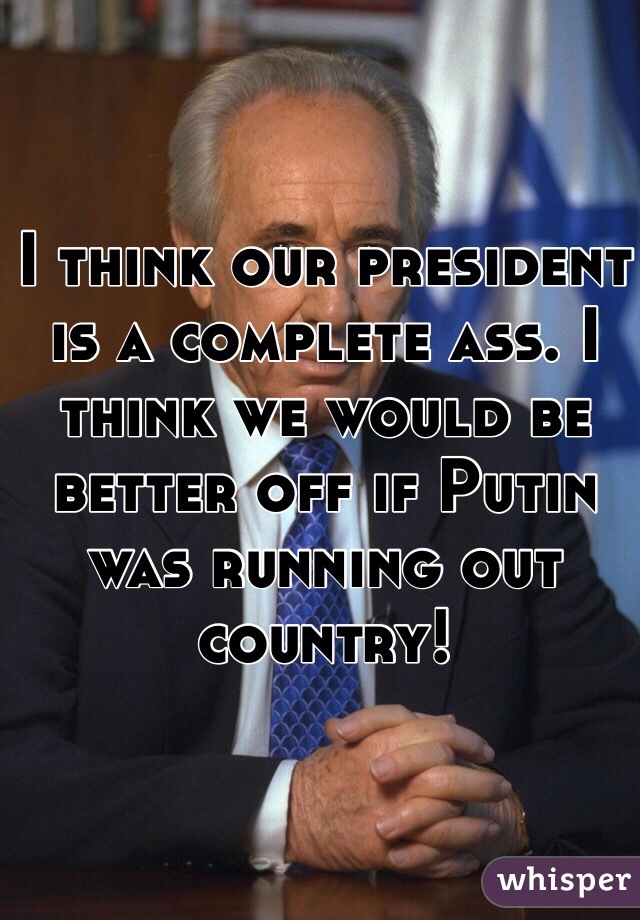 I think our president is a complete ass. I think we would be better off if Putin was running out country!