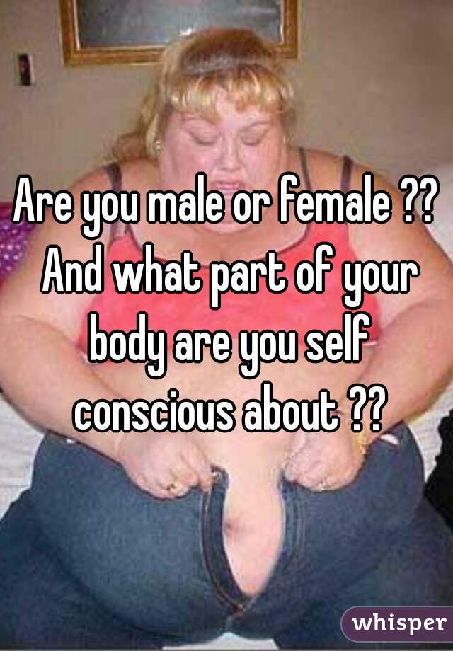 Are you male or female ?? And what part of your body are you self conscious about ??
