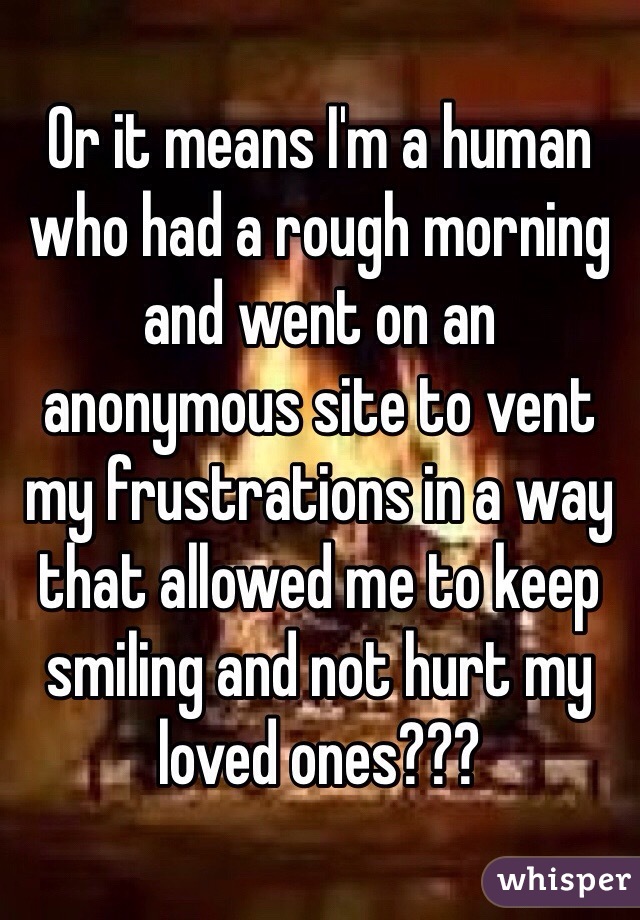Or it means I'm a human who had a rough morning and went on an anonymous site to vent my frustrations in a way that allowed me to keep smiling and not hurt my loved ones???