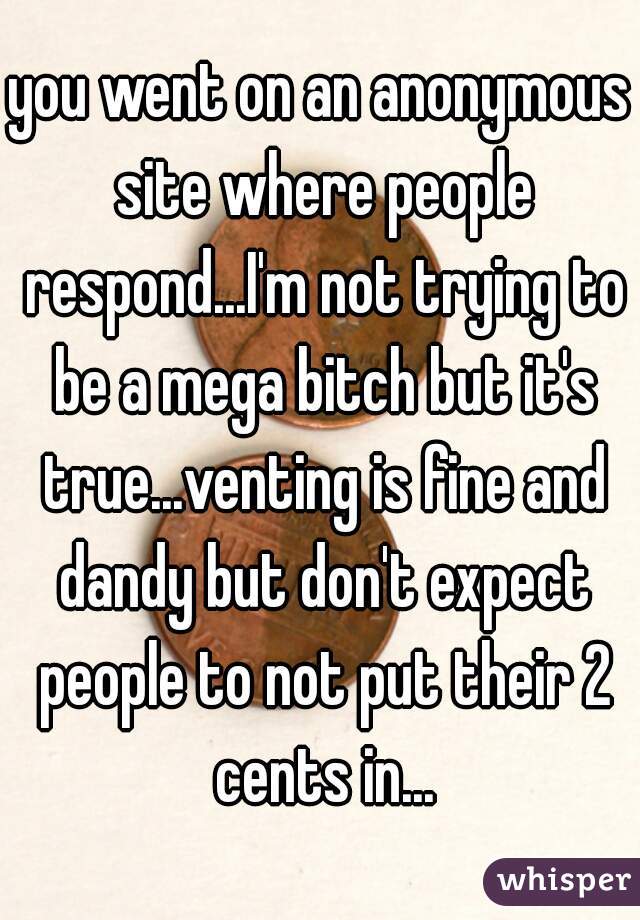 you went on an anonymous site where people respond...I'm not trying to be a mega bitch but it's true...venting is fine and dandy but don't expect people to not put their 2 cents in...