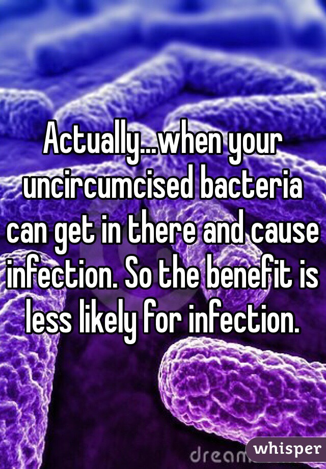 Actually...when your uncircumcised bacteria can get in there and cause infection. So the benefit is less likely for infection.    