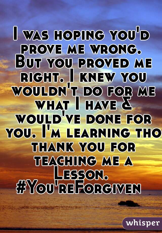 I was hoping you'd prove me wrong.  But you proved me right. I knew you wouldn't do for me what I have & would've done for you. I'm learning tho thank you for teaching me a Lesson.  #You'reForgiven  