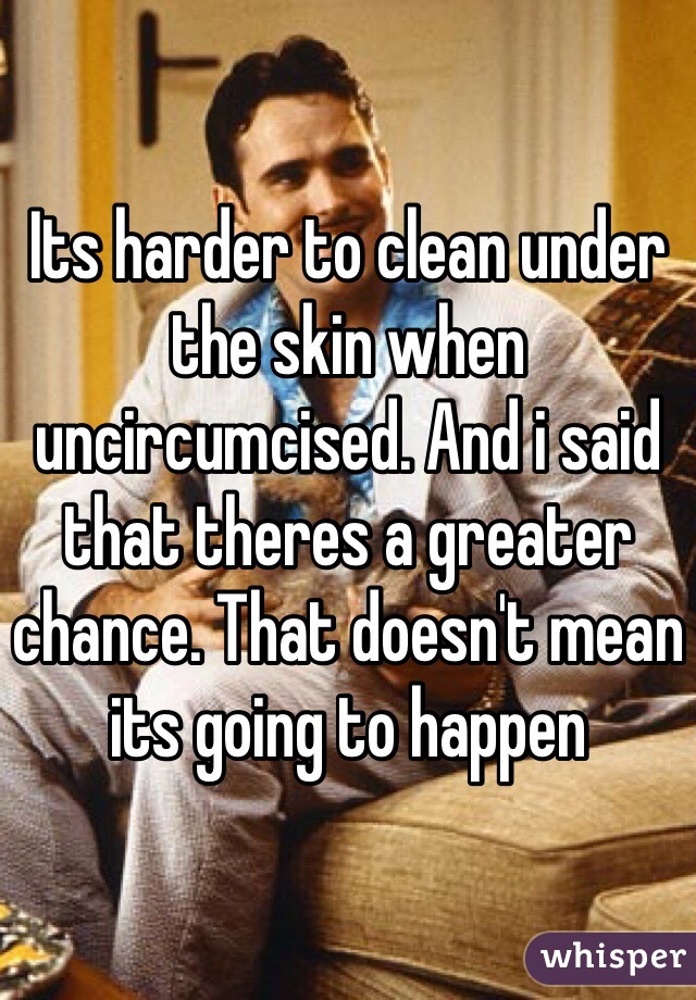 Its harder to clean under the skin when uncircumcised. And i said that theres a greater chance. That doesn't mean its going to happen 