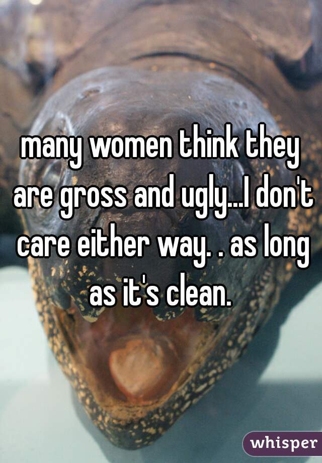 many women think they are gross and ugly...I don't care either way. . as long as it's clean. 