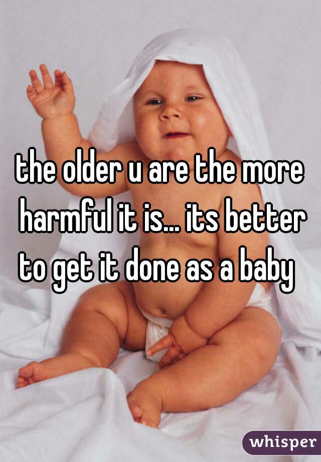 the older u are the more harmful it is... its better to get it done as a baby  