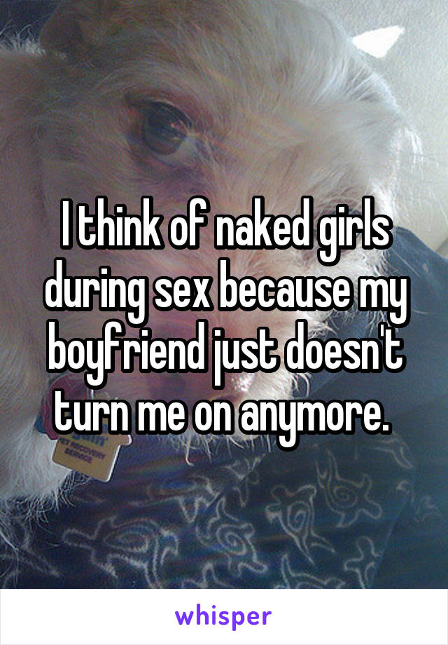 I think of naked girls during sex because my boyfriend just doesn't turn me on anymore. 