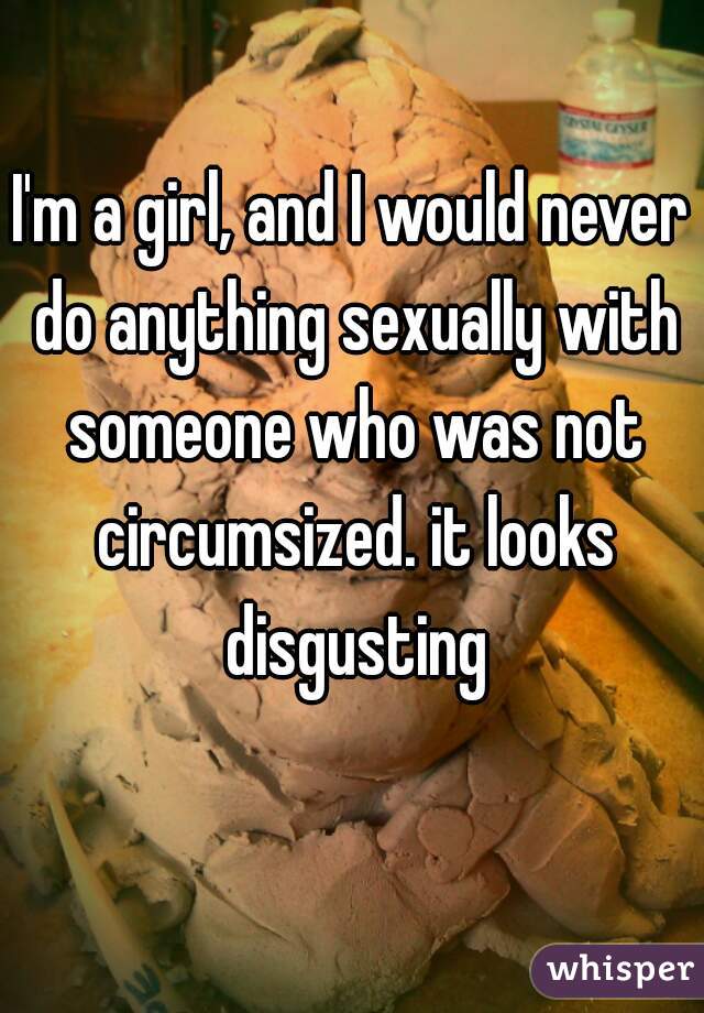I'm a girl, and I would never do anything sexually with someone who was not circumsized. it looks disgusting