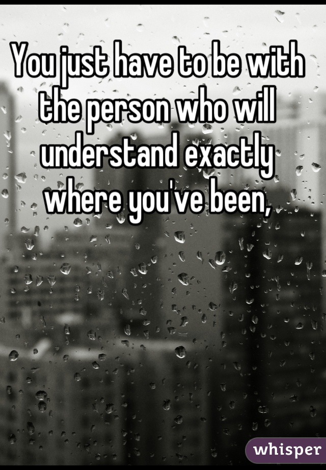 You just have to be with the person who will understand exactly where you've been,