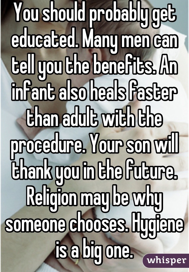 You should probably get educated. Many men can tell you the benefits. An infant also heals faster than adult with the procedure. Your son will thank you in the future. Religion may be why someone chooses. Hygiene is a big one.