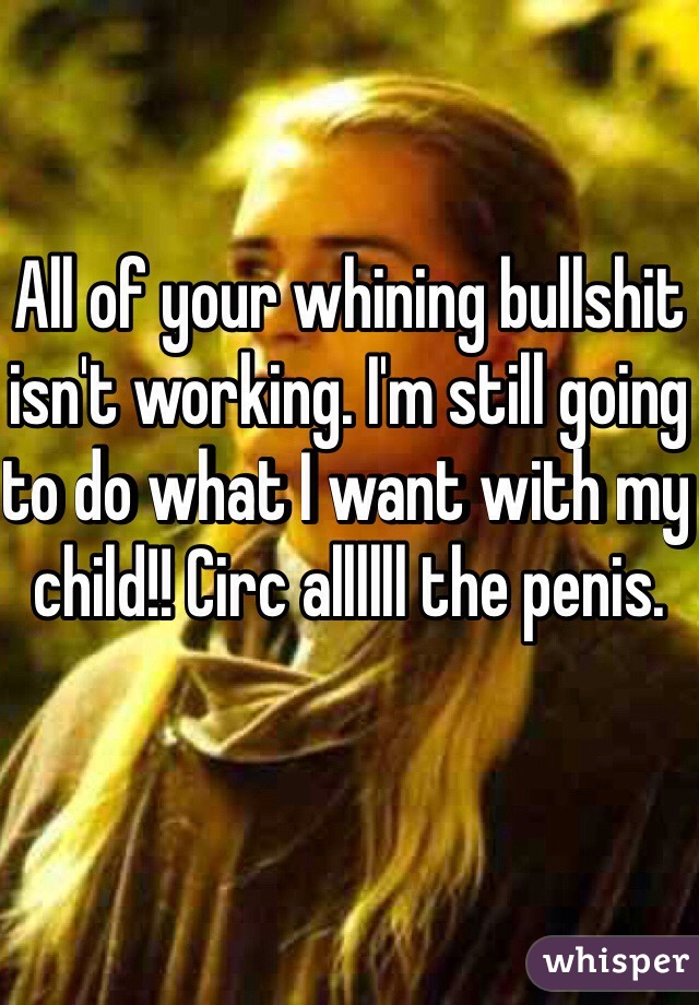 All of your whining bullshit isn't working. I'm still going to do what I want with my child!! Circ allllll the penis. 