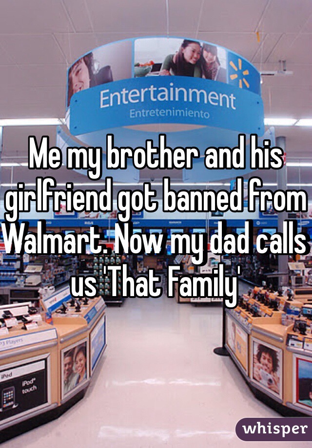 Me my brother and his girlfriend got banned from Walmart. Now my dad calls us 'That Family'