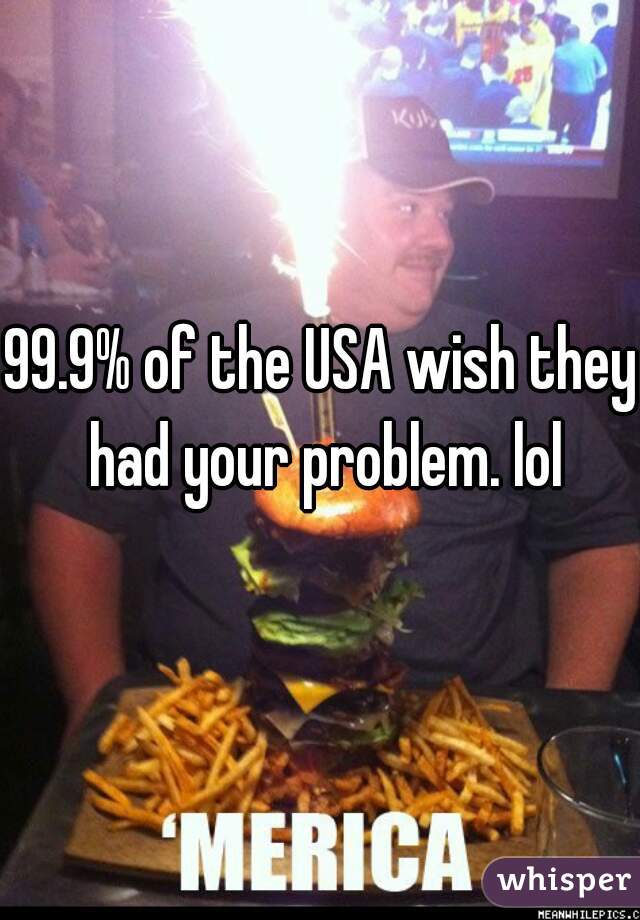 99.9% of the USA wish they had your problem. lol