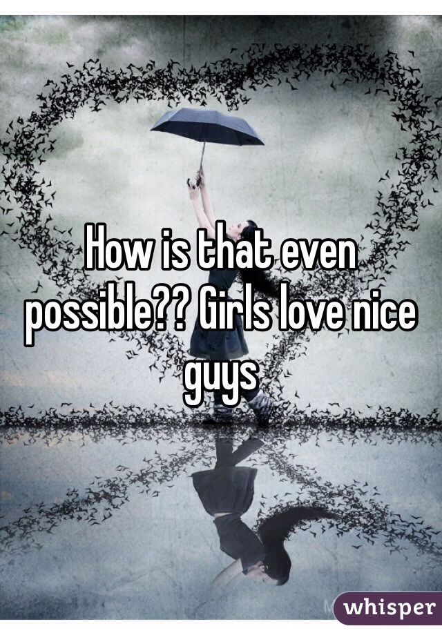 How is that even possible?? Girls love nice guys