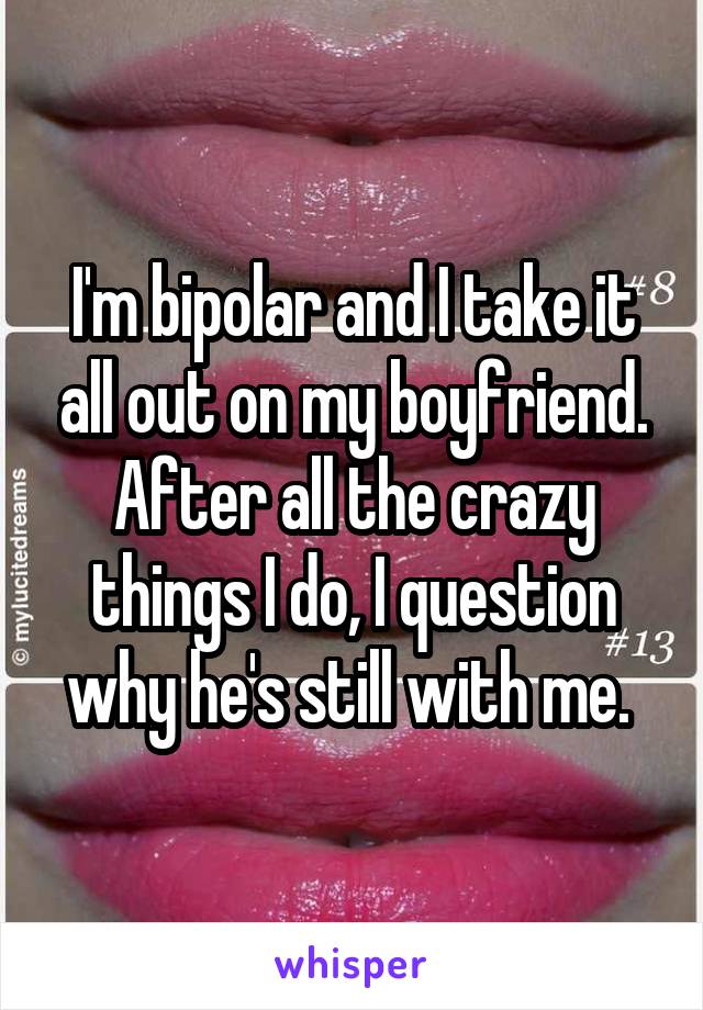 I'm bipolar and I take it all out on my boyfriend. After all the crazy things I do, I question why he's still with me. 