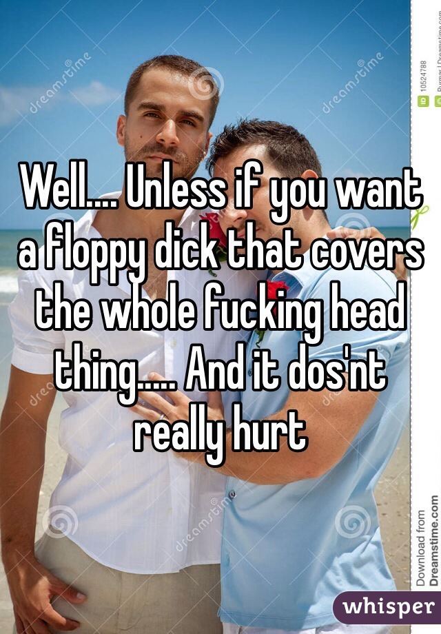 Well.... Unless if you want a floppy dick that covers the whole fucking head thing..... And it dos'nt really hurt