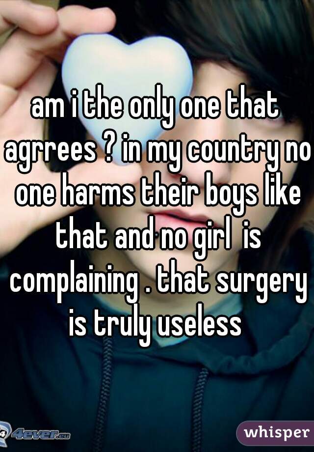 am i the only one that agrrees ? in my country no one harms their boys like that and no girl  is complaining . that surgery is truly useless 