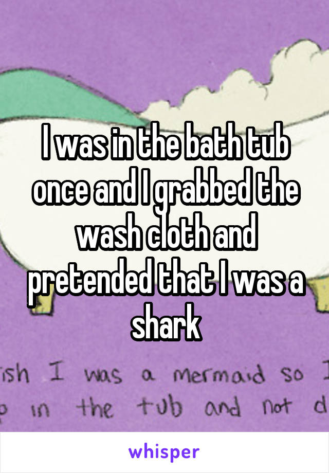 I was in the bath tub once and I grabbed the wash cloth and pretended that I was a shark