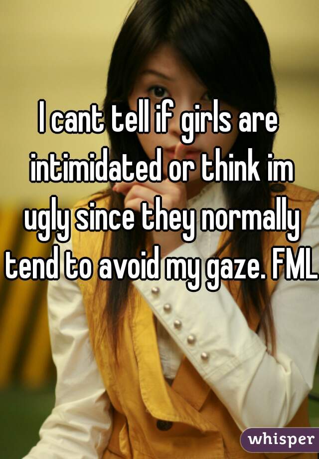 I cant tell if girls are intimidated or think im ugly since they normally tend to avoid my gaze. FML  